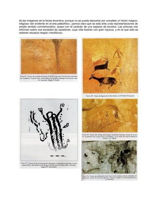 de las imágenes de la facies levantina, aunque no se puede descartar por completo un factor mágico-
religioso -tan evidente en el arte paleolítico-, parece claro que se está ante unas representaciones de
amplio sentido conmemorativo, acaso con el carácter de una especie de exvotos. Las pinturas nos
informan sobre una sociedad de cazadores, cuya vida ilustran con gran riqueza, y en la que sólo se
rastrean escasos rasgos «neolíticos».
 