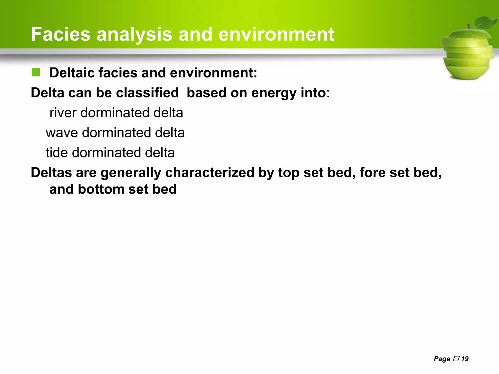Facies analysis and environment
 Deltaic facies and environment:
Delta can be classified based on energy into:
river dorminated delta
wave dorminated delta
tide dorminated delta
Deltas are generally characterized by top set bed, fore set bed,
and bottom set bed
Page  19
 