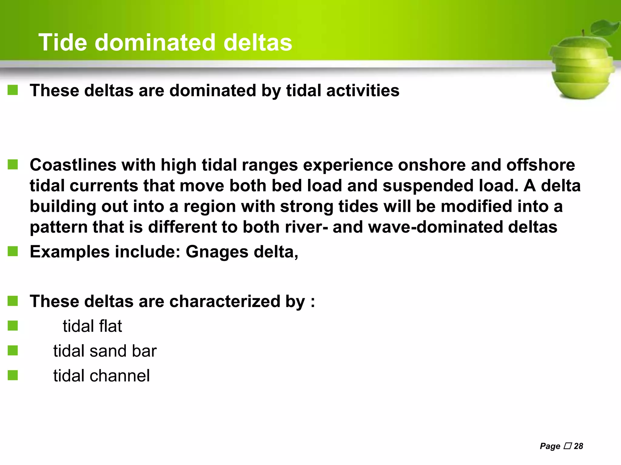 Tide dominated deltas
 These deltas are dominated by tidal activities
 Coastlines with high tidal ranges experience onshore and offshore
tidal currents that move both bed load and suspended load. A delta
building out into a region with strong tides will be modified into a
pattern that is different to both river- and wave-dominated deltas
 Examples include: Gnages delta,
 These deltas are characterized by :
 tidal flat
 tidal sand bar
 tidal channel
Page  28
 