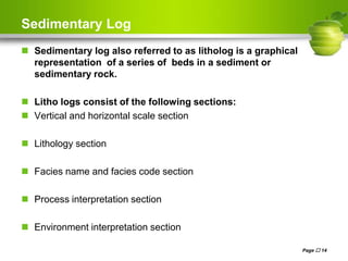 Sedimentary Log
 Sedimentary log also referred to as litholog is a graphical
representation of a series of beds in a sediment or
sedimentary rock.
 Litho logs consist of the following sections:
 Vertical and horizontal scale section
 Lithology section
 Facies name and facies code section
 Process interpretation section
 Environment interpretation section
Page  14
 