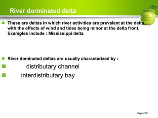 River dorminated delta
 These are deltas in which river activities are prevalent at the delta ,
with the effects of wind and tides being minor at the delta front.
Examples include : Mississippi delta
 River dominated deltas are usually characterized by :
 distributary channel
 interdistributary bay
Page  21
)
 