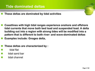 Tide dominated deltas
 These deltas are dominated by tidal activities
 Coastlines with high tidal ranges experience onshore and offshore
tidal currents that move both bed load and suspended load. A delta
building out into a region with strong tides will be modified into a
pattern that is different to both river- and wave-dominated deltas
 Examples include: Gnages delta,
 These deltas are characterized by :
 tidal flat
 tidal sand bar
 tidal channel
Page  28
 