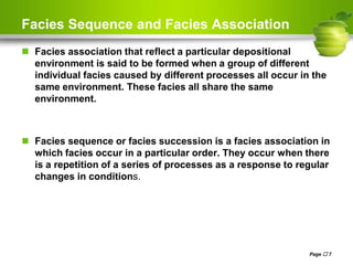 Facies Sequence and Facies Association
 Facies association that reflect a particular depositional
environment is said to be formed when a group of different
individual facies caused by different processes all occur in the
same environment. These facies all share the same
environment.
 Facies sequence or facies succession is a facies association in
which facies occur in a particular order. They occur when there
is a repetition of a series of processes as a response to regular
changes in conditions.
Page  7
 