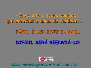 -Envia isto a todos aqueles  que aprecias e amas de verdade...        FÁCIL É LER ESTE E-MAIL.      DIFíCIL SERÁ REENVIÁ-LO www.mensagensvirtuais.com.br   