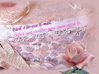 Fácil  é ler esse E-mail. Difícil será escolher para quem enviá-lo. 