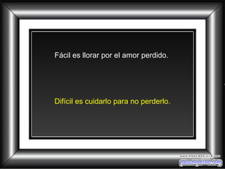 Fácil es llorar por el amor perdido.  Difícil es cuidarlo para no perderlo. 