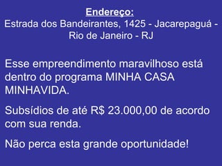 Endereço:   Estrada dos Bandeirantes, 1425 - Jacarepaguá - Rio de Janeiro - RJ Esse empreendimento maravilhoso está dentro do programa MINHA CASA MINHAVIDA. Subsídios de até R$ 23.000,00 de acordo com sua renda. Não perca esta grande oportunidade! 