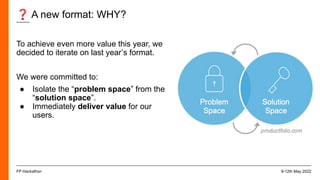 ❓ A new format: WHY?
9-12th May 2022
FP Hackathon
To achieve even more value this year, we
decided to iterate on last year’s format.
We were committed to:
● Isolate the “problem space” from the
“solution space”.
● Immediately deliver value for our
users.
 