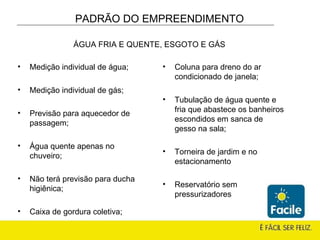 Medição individual de água; Medição individual de gás; Previsão para aquecedor de passagem; Água quente apenas no chuveiro; Não terá previsão para ducha higiênica; Caixa de gordura coletiva; Coluna para dreno do ar condicionado de janela; Tubulação de água quente e fria que abastece os banheiros escondidos em sanca de gesso na sala; Torneira de jardim e no estacionamento Reservatório sem pressurizadores PADRÃO DO EMPREENDIMENTO ÁGUA FRIA E QUENTE, ESGOTO E GÁS 