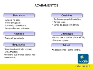 Esquadrias Azulejo no box; Forro em gesso; Lavatório com coluna; Mureta-box em mármore; Textura   Pigmentada . Aluminio Anodizado bronze;  (Linha Master) Persiana pvc branca apenas nos dormitórios; Fachada Banheiros Cozinhas Circulação Telhado Azulejo na parede hidráulica; Tampo Inox; Sanca de gesso com 60cm; Massa texturizada e pintura PVA; Forro em gesso; Fibrocimento – calha central. ACABAMENTOS 