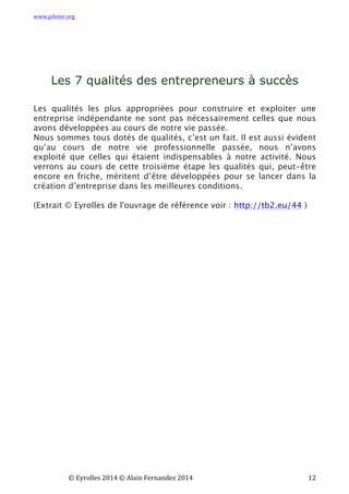 www.piloter.org	
  
	
  
	
   ©	
  Eyrolles	
  2014	
  ©	
  Alain	
  Fernandez	
  2014	
   	
   	
   	
   	
   	
   	
   12	
  
	
  
	
  
	
  
Les 7 qualités des entrepreneurs à succès
	
  
	
  
Les qualités les plus appropriées pour construire et exploiter une
entreprise indépendante ne sont pas nécessairement celles que nous
avons développées au cours de notre vie passée.
Nous sommes tous dotés de qualités, c’est un fait. Il est aussi évident
qu’au cours de notre vie professionnelle passée, nous n’avons
exploité que celles qui étaient indispensables à notre activité.  Nous
verrons au cours de cette troisième étape les qualités qui, peut-être
encore en friche, méritent d’être développées pour se lancer dans la
création d’entreprise dans les meilleures conditions.
(Extrait © Eyrolles de l'ouvrage de référence voir : http://tb2.eu/44 )
 
