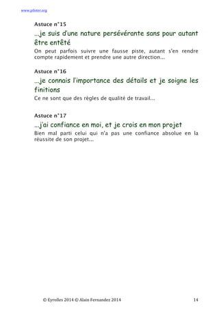 www.piloter.org	
  
	
  
	
   ©	
  Eyrolles	
  2014	
  ©	
  Alain	
  Fernandez	
  2014	
   	
   	
   	
   	
   	
   	
   14	
  
Astuce n°15
...je suis d’une nature persévérante sans pour autant
être entêté
On peut parfois suivre une fausse piste, autant s'en rendre
compte rapidement et prendre une autre direction...
Astuce n°16
...je connais l’importance des détails et je soigne les
finitions
Ce ne sont que des règles de qualité de travail...
Astuce n°17
...j’ai confiance en moi, et je crois en mon projet
Bien mal parti celui qui n'a pas une confiance absolue en la
réussite de son projet...
 