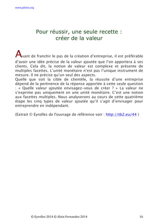www.piloter.org	
  
	
  
	
   ©	
  Eyrolles	
  2014	
  ©	
  Alain	
  Fernandez	
  2014	
   	
   	
   	
   	
   	
   	
   16	
  
Pour réussir, une seule recette :
créer de la valeur
Avant de franchir le pas de la création d’entreprise, il est préférable
d’avoir une idée précise de la valeur ajoutée que l’on apportera à ses
clients. Cela dit, la notion de valeur est complexe et présente de
multiples facettes. L’unité monétaire n’est pas l’unique instrument de
mesure. Il ne précise qu’un seul des aspects.
Quelle que soit la cible de clientèle, la réussite d’une entreprise
dépend de la pertinence de la réponse apportée à cette seule question
: « Quelle valeur ajoutée envisagez-vous de créer ? » La valeur ne
s’exprime pas uniquement en une unité monétaire. C’est une notion
aux facettes multiples.  Nous analyserons au cours de cette quatrième
étape les cinq types de valeur ajoutée qu’il s’agit d’envisager pour
entreprendre en indépendant.
(Extrait © Eyrolles de l'ouvrage de référence voir : http://tb2.eu/44 )
	
   	
  
 