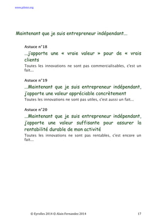 www.piloter.org	
  
	
  
	
   ©	
  Eyrolles	
  2014	
  ©	
  Alain	
  Fernandez	
  2014	
   	
   	
   	
   	
   	
   	
   17	
  
Maintenant que je suis entrepreneur indépendant...
Astuce n°18
...j’apporte une « vraie valeur » pour de « vrais
clients
Toutes les innovations ne sont pas commercialisables, c'est un
fait...
Astuce n°19
...Maintenant que je suis entrepreneur indépendant,
j’apporte une valeur appréciable concrètement
Toutes les innovations ne sont pas utiles, c'est aussi un fait...
Astuce n°20
...Maintenant que je suis entrepreneur indépendant,
j’apporte une valeur suffisante pour assurer la
rentabilité durable de mon activité
Toutes les innovations ne sont pas rentables, c'est encore un
fait...
 