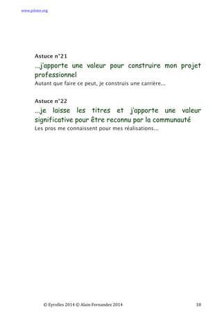 www.piloter.org	
  
	
  
	
   ©	
  Eyrolles	
  2014	
  ©	
  Alain	
  Fernandez	
  2014	
   	
   	
   	
   	
   	
   	
   18	
  
Astuce n°21
...j’apporte une valeur pour construire mon projet
professionnel
Autant que faire ce peut, je construis une carrière...
Astuce n°22
...je laisse les titres et j’apporte une valeur
significative pour être reconnu par la communauté
Les pros me connaissent pour mes réalisations...
 