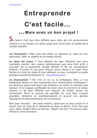www.piloter.org	
  
	
  
	
   ©	
  Eyrolles	
  2014	
  ©	
  Alain	
  Fernandez	
  2014	
   	
   	
   	
   	
   	
   	
   2	
  
Entreprendre
C'est facile…
…Mais avec un bon projet !
Se lancer n'est pas bien difficile pour celui qui est sérieusement
motivé et a su monter un solide projet bien ancré dans la réalité de la
société actuelle.
Les formalités ?  Elles sont loin d'être un obstacle et, sauf cas très
particulier, elles se règlent en un temps record.
Le choix du statut ?  Tout dépend du type d'activité que vous
souhaitez monter, des risques patrimoniaux que vous êtes prêts à
assumer, de la protection sociale désirée et de vos perspectives
d'avenir. Il existe un cas pour chacun, aucun doute à ce sujet.  Pour
faciliter le choix du statut le plus adéquat, je vous ai préparé un guide
pratique questions/réponses ici : http://bit.ly/1eYmeGf	
  
Le financement ?  Ah c'est là où ça se complique. Mais a-t-on
réellement besoin et dès maintenant d'un financement conséquent ?
Les Business plans sont bien trop ambitieux et visent un horizon trop
lointain. Il est toujours préférable de rester dans le concret et le temps
présent et de bien réfléchir aux moyens de limiter toutes les
contraintes. Dans la mesure du possible (et c'est bien souvent
possible), démarrer en autofinancement et assurer une gestion
rigoureuse et précautionneuse de la trésorerie.
Bref pour résumer : être bien motivé, construire un bon projet et le
porter tout au long de la démarche et dans la durée. C'est cela que
nous allons étudier dans ce dossier, "digest" du livre "44 astuces pour
démarrer votre business".
 