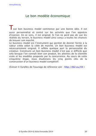 www.piloter.org	
  
	
  
	
   ©	
  Eyrolles	
  2014	
  ©	
  Alain	
  Fernandez	
  2014	
   	
   	
   	
   	
   	
   	
   20	
  
Le bon modèle économique
Tout bon business model commence par une bonne idée. Il est
aussi personnalisé et centré sur les activités que l’on apprécie
d’exercer. En ce sens, il est original. Si l’on ne perd pas de vue les
réalités du terrain, le business model ainsi conçu a toutes les chances
de trouver son marché.
Le business model est l’instrument qui permet de donner forme à la
valeur créée selon la cible de marché. Un bon business model est
nécessairement original. Il reflète quelque part la personnalité du
créateur. Construire un bon business model n’est pas si difficile que
cela lorsque l’on connaît bien son produit, les attentes de la clientèle
visée et les modèles proposés par la concurrence.  Au cours de cette
cinquième étape, nous étudierons les cinq points clés de la
construction d’un business model compétitif.
(Extrait © Eyrolles de l'ouvrage de référence voir : http://tb2.eu/44 )
 