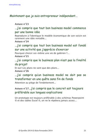 www.piloter.org	
  
	
  
	
   ©	
  Eyrolles	
  2014	
  ©	
  Alain	
  Fernandez	
  2014	
   	
   	
   	
   	
   	
   	
   21	
  
Maintenant que je suis entrepreneur indépendant...
Astuce n°23
...j’ai compris que tout bon business model commence
par une bonne idée
Reproduire à l'identique le modèle économique de son voisin est
rarement une idée rentable...
Astuce n°24
...j’ai compris que tout bon business model est fondé
sur une activité que j’apprécie d’exercer
Pourquoi choisir soi-même une vie de galérien ?...
Astuce n°25
...j’ai compris que le business plan n’est pas la finalité
du projet
Et oui! Les plans ne sont que des plans...
Astuce n°26
...j’ai compris qu’un business model ne doit pas se
transformer en une quête sans fin de fonds
Attention au piège de l'endettement...
Astuce n°27...j’ai compris que le concret est toujours
préférable aux longues explications
Un prototype est toujours préférable à des schémas Powerpoint
® et des tables Excel ®, on ne le répétera jamais assez...
 