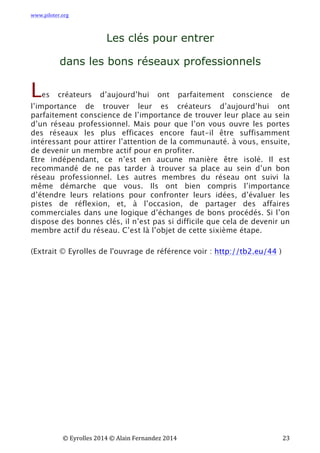 www.piloter.org	
  
	
  
	
   ©	
  Eyrolles	
  2014	
  ©	
  Alain	
  Fernandez	
  2014	
   	
   	
   	
   	
   	
   	
   23	
  
Les clés pour entrer
dans les bons réseaux professionnels
Les créateurs d’aujourd’hui ont parfaitement conscience de
l’importance de trouver leur es créateurs d’aujourd’hui ont
parfaitement conscience de l’importance de trouver leur place au sein
d’un réseau professionnel. Mais pour que l’on vous ouvre les portes
des réseaux les plus efficaces encore faut-il être suffisamment
intéressant pour attirer l’attention de la communauté. à vous, ensuite,
de devenir un membre actif pour en profiter.
Etre indépendant, ce n’est en aucune manière être isolé. Il est
recommandé de ne pas tarder à trouver sa place au sein d’un bon
réseau professionnel. Les autres membres du réseau ont suivi la
même démarche que vous. Ils ont bien compris l’importance
d’étendre leurs relations pour confronter leurs idées, d’évaluer les
pistes de réflexion, et, à l’occasion, de partager des affaires
commerciales dans une logique d’échanges de bons procédés. Si l’on
dispose des bonnes clés, il n’est pas si difficile que cela de devenir un
membre actif du réseau.  C’est là l’objet de cette sixième étape.
(Extrait © Eyrolles de l'ouvrage de référence voir : http://tb2.eu/44 )
 