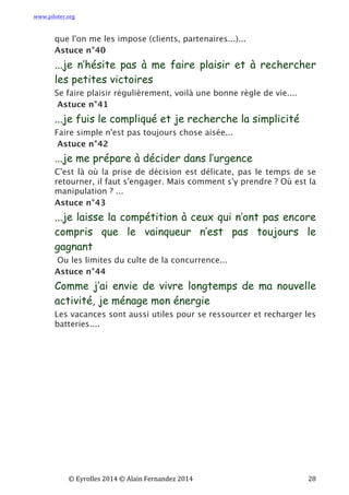 www.piloter.org	
  
	
  
	
   ©	
  Eyrolles	
  2014	
  ©	
  Alain	
  Fernandez	
  2014	
   	
   	
   	
   	
   	
   	
   28	
  
que l'on me les impose (clients, partenaires...)...
Astuce n°40
...je n’hésite pas à me faire plaisir et à rechercher
les petites victoires
Se faire plaisir régulièrement, voilà une bonne règle de vie....
Astuce n°41
...je fuis le compliqué et je recherche la simplicité
Faire simple n'est pas toujours chose aisée...
Astuce n°42
...je me prépare à décider dans l’urgence
C'est là où la prise de décision est délicate, pas le temps de se
retourner, il faut s'engager. Mais comment s'y prendre ? Où est la
manipulation ? ...
Astuce n°43
...je laisse la compétition à ceux qui n’ont pas encore
compris que le vainqueur n’est pas toujours le
gagnant
Ou les limites du culte de la concurrence...
Astuce n°44
Comme j’ai envie de vivre longtemps de ma nouvelle
activité, je ménage mon énergie
Les vacances sont aussi utiles pour se ressourcer et recharger les
batteries....
 
