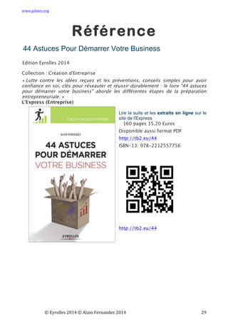 www.piloter.org	
  
	
  
	
   ©	
  Eyrolles	
  2014	
  ©	
  Alain	
  Fernandez	
  2014	
   	
   	
   	
   	
   	
   	
   29	
  
Référence
	
  
44 Astuces Pour Démarrer Votre Business
Edition Eyrolles 2014
Collection : Création d'Entreprise
« Lutte contre les idées reçues et les préventions, conseils simples pour avoir
confiance en soi, clés pour réseauter et réussir durablement : le livre "44 astuces
pour démarrer votre business" aborde les différentes étapes de la préparation
entrepreneuriale. »
L'Express (Entreprise)
Lire la suite et les extraits en ligne sur le
site de l'Express
160 pages 15,20 Euros
Disponible aussi format PDF
http://tb2.eu/44
ISBN-13: 978-2212557756
http://tb2.eu/44
 