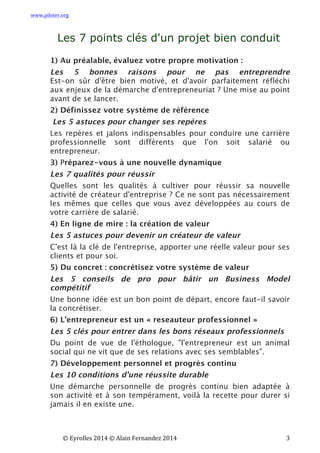 www.piloter.org	
  
	
  
	
   ©	
  Eyrolles	
  2014	
  ©	
  Alain	
  Fernandez	
  2014	
   	
   	
   	
   	
   	
   	
   3	
  
Les 7 points clés d'un projet bien conduit
1) Au préalable, évaluez votre propre motivation :
Les 5 bonnes raisons pour ne pas entreprendre
 Est-on sûr d'être bien motivé, et d'avoir parfaitement réfléchi
aux enjeux de la démarche d'entrepreneuriat ? Une mise au point
avant de se lancer.
2) Définissez votre système de référence
Les 5 astuces pour changer ses repères
Les repères et jalons indispensables pour conduire une carrière
professionnelle sont différents que l'on soit salarié ou
entrepreneur.
3) Préparez-vous à une nouvelle dynamique
Les 7 qualités pour réussir
Quelles sont les qualités à cultiver pour réussir sa nouvelle
activité de créateur d'entreprise ? Ce ne sont pas nécessairement
les mêmes que celles que vous avez développées au cours de
votre carrière de salarié.
4) En ligne de mire : la création de valeur
Les 5 astuces pour devenir un créateur de valeur
C'est là la clé de l'entreprise, apporter une réelle valeur pour ses
clients et pour soi.
5) Du concret : concrétisez votre système de valeur
Les 5 conseils de pro pour bâtir un Business Model
compétitif
Une bonne idée est un bon point de départ, encore faut-il savoir
la concrétiser.
6) L’entrepreneur est un « reseauteur professionnel »
Les 5 clés pour entrer dans les bons réseaux professionnels
 Du point de vue de l'éthologue, "l'entrepreneur est un animal
social qui ne vit que de ses relations avec ses semblables".
7) Développement personnel et progrès continu
Les 10 conditions d’une réussite durable
 Une démarche personnelle de progrès continu bien adaptée à
son activité et à son tempérament, voilà la recette pour durer si
jamais il en existe une.
	
   	
  
 