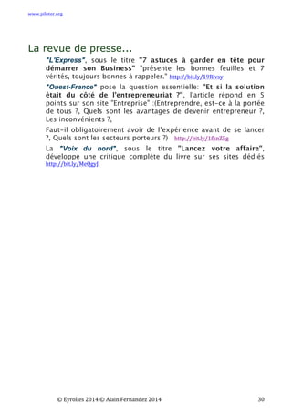 www.piloter.org	
  
	
  
	
   ©	
  Eyrolles	
  2014	
  ©	
  Alain	
  Fernandez	
  2014	
   	
   	
   	
   	
   	
   	
   30	
  
La revue de presse...
"L'Express", sous le titre "7 astuces à garder en tête pour
démarrer son Business" "présente les bonnes feuilles et 7
vérités, toujours bonnes à rappeler." http://bit.ly/19Rlvsy
"Ouest-France" pose la question essentielle: "Et si la solution
était du côté de l’entrepreneuriat ?", l'article répond en 5
points sur son site "Entreprise" :(Entreprendre, est-ce à la portée
de tous ?, Quels sont les avantages de devenir entrepreneur ?,
Les inconvénients ?,
Faut-il obligatoirement avoir de l’expérience avant de se lancer
?, Quels sont les secteurs porteurs ?)   http://bit.ly/1fknZ5g
La "Voix du nord", sous le titre "Lancez votre affaire",
développe une critique complète du livre sur ses sites dédiés
http://bit.ly/MeQgyJ
 