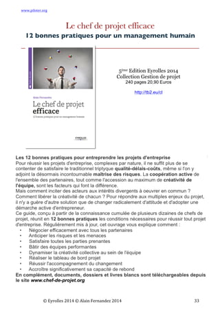 www.piloter.org	
  
	
  
	
   ©	
  Eyrolles	
  2014	
  ©	
  Alain	
  Fernandez	
  2014	
   	
   	
   	
   	
   	
   	
   33	
  
Le chef de projet efficace
12 bonnes pratiques pour un management humain
5ème Edition Eyrolles 2014
Collection Gestion de projet
240 pages 20,90 Euros
http://tb2.eu/cl
	
  
 