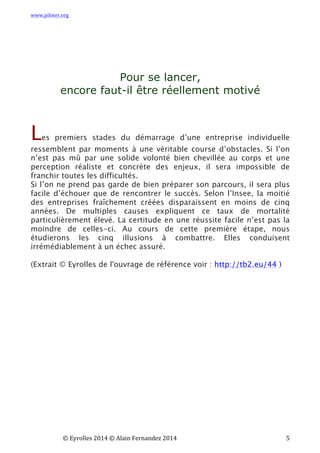 www.piloter.org	
  
	
  
	
   ©	
  Eyrolles	
  2014	
  ©	
  Alain	
  Fernandez	
  2014	
   	
   	
   	
   	
   	
   	
   5	
  
Pour se lancer,
encore faut-il être réellement motivé
Les premiers stades du démarrage d’une entreprise individuelle
ressemblent par moments à une véritable course d’obstacles. Si l’on
n’est pas mû par une solide volonté bien chevillée au corps et une
perception réaliste et concrète des enjeux, il sera impossible de
franchir toutes les difficultés.
Si l’on ne prend pas garde de bien préparer son parcours, il sera plus
facile d’échouer que de rencontrer le succès. Selon l’Insee, la moitié
des entreprises fraîchement créées disparaissent en moins de cinq
années. De multiples causes expliquent ce taux de mortalité
particulièrement élevé. La certitude en une réussite facile n’est pas la
moindre de celles-ci.  Au cours de cette première étape, nous
étudierons les cinq illusions à combattre. Elles conduisent
irrémédiablement à un échec assuré.
(Extrait © Eyrolles de l'ouvrage de référence voir : http://tb2.eu/44 )
	
   	
  
 