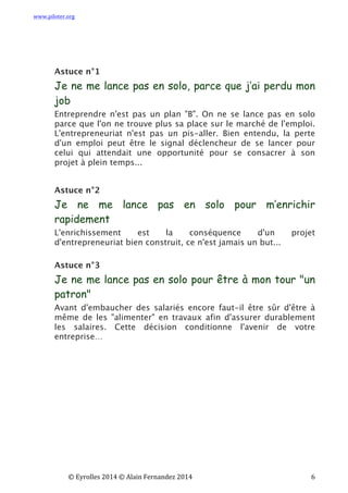 www.piloter.org	
  
	
  
	
   ©	
  Eyrolles	
  2014	
  ©	
  Alain	
  Fernandez	
  2014	
   	
   	
   	
   	
   	
   	
   6	
  
Astuce n°1
Je ne me lance pas en solo, parce que j’ai perdu mon
job
Entreprendre n'est pas un plan "B". On ne se lance pas en solo
parce que l'on ne trouve plus sa place sur le marché de l'emploi.
L'entrepreneuriat n'est pas un pis-aller. Bien entendu, la perte
d'un emploi peut être le signal déclencheur de se lancer pour
celui qui attendait une opportunité pour se consacrer à son
projet à plein temps...
Astuce n°2
Je ne me lance pas en solo pour m’enrichir
rapidement
L'enrichissement est la conséquence d'un projet
d'entrepreneuriat bien construit, ce n'est jamais un but...
Astuce n°3
Je ne me lance pas en solo pour être à mon tour "un
patron"
Avant d'embaucher des salariés encore faut-il être sûr d'être à
même de les "alimenter" en travaux afin d'assurer durablement
les salaires. Cette décision conditionne l'avenir de votre
entreprise…
 