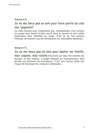 www.piloter.org	
  
	
  
	
   ©	
  Eyrolles	
  2014	
  ©	
  Alain	
  Fernandez	
  2014	
   	
   	
   	
   	
   	
   	
   7	
  
Astuce n°4
Je ne me lance pas en solo pour faire partie du club
des "gagnants"
Ce club n'existe tout simplement pas. Entreprendre c'est surtout
un projet bien ficelé et bien ancré dans le terrain et une solide
motivation bien chevillée au corps. C'est là où l'on puisera
l'énergie de franchir (ou de contourner) les inévitables obstacles.
Astuce n°5
Je ne me lance pas en solo pour épater ma famille,
mes copains, mes voisins Encensée par tous les tenants du
pouvoir et des médias, L'image d'Epinal de l'entrepreneur telle
qu'elle est brossée est trompeuse. C'est une fausse piste qui
risque de fourvoyer les créateurs débutants...
 