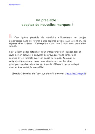 www.piloter.org	
  
	
  
	
   ©	
  Eyrolles	
  2014	
  ©	
  Alain	
  Fernandez	
  2014	
   	
   	
   	
   	
   	
   	
   9	
  
Un préalable :
adoptez de nouvelles marques !
Il n’est guère possible de conduire efficacement un projet
d’entreprise sans se référer à des repères précis. Mais attention, les
repères d’un créateur d’entreprise n’ont rien à voir avec ceux d’un
salarié.
Il est urgent de les réformer. Pour entreprendre en indépendant et
vivre de son activité, il convient de provoquer sans tarder une
rupture assez radicale avec son passé de salarié.  Au cours de
cette deuxième étape, nous nous attarderons sur les cinq
principaux repères de notre système de référence personnel qui
devront être revisités sans délai.
(Extrait © Eyrolles de l'ouvrage de référence voir : http://tb2.eu/44)
 