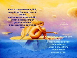Falar é completamente fácil,
quando se tem palavras em
mente
que expressem sua opinião.
Difícil é expressar por
gestos e atitudes
o que realmente queremos
dizer.

Fácil é julgar pessoas que
estão
sendo expostas pelas
circunstâncias.
Difícil é encontrar e
refletir sobre
os seus erros.

 