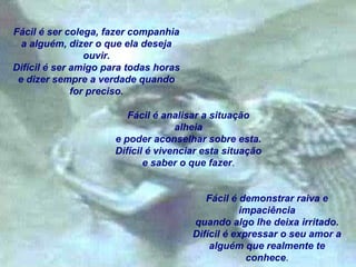 Fácil é ser colega, fazer companhia
a alguém, dizer o que ela deseja
ouvir.
Difícil é ser amigo para todas horas
e dizer sempre a verdade quando
for preciso.
Fácil é analisar a situação
alheia
e poder aconselhar sobre esta.
Difícil é vivenciar esta situação
e saber o que fazer.
Fácil é demonstrar raiva e
impaciência
quando algo lhe deixa irritado.
Difícil é expressar o seu amor a
alguém que realmente te
conhece.

 