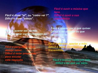 Fácil é dizer "oi", ou "como vai ?".
Difícil é dizer "adeus".

Fácil é querer ser amado.
Difícil é amar completamente só.

Fácil é perguntar o que
deseja saber.
Difícil é estar preparado
para escutar
esta resposta.

Fácil é ouvir a música que
toca.
Difícil é ouvir a sua
consciência
Fácil é querer ser o que quiser.
Difícil é ter certeza do que
realmente és.

Fácil é abraçar, apertar a mão.
Difícil é sentir a energia que é
transmitida.
Fácil é brincar como um tolo.
Difícil é ter que ser sério.

 