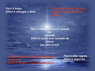 Fácil é beijar.
Difícil é entregar a alma.

Fácil é ferir quem nos ama.
Difícil é tentar curar esta
ferida.

Fácil é chorar ou sorrir quando
der
vontade.
Difícil é sorrir com vontade de
chorar
(ou vice-versa).

Fácil é ocupar um lugar na caderneta
telefônica.
Difícil é ocupar o coração de alguém.

Fácil é ditar regras.
Difícil é seguí-las.

 