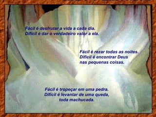Fácil é desfrutar a vida a cada dia.
Difícil é dar o verdadeiro valor a ela.

Fácil é rezar todas as noites.
Difícil é encontrar Deus
nas pequenas coisas.

Fácil é tropeçar em uma pedra.
Difícil é levantar de uma queda,
toda machucada.

 