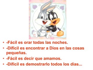 -Fácil es orar todas las noches. -Difícil es encontrar a Dios en las cosas pequeñas. -Fácil es decir que amamos. -Difícil es demostrarlo todos los días... 