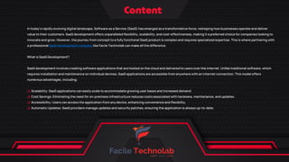 In today's rapidly evolving digital landscape, Software as a Service (SaaS) has emerged as a transformative force, reshaping how businesses operate and deliver
value to their customers. SaaS development offers unparalleled flexibility, scalability, and cost-effectiveness, making it a preferred choice for companies looking to
innovate and grow. However, the journey from concept to a fully functional SaaS product is complex and requires specialized expertise. This is where partnering with
a professional SaaS development company like Facile Technolab can make all the difference.
What is SaaS Development?
SaaS development involves creating software applications that are hosted on the cloud and delivered to users over the internet. Unlike traditional software, which
requires installation and maintenance on individual devices, SaaS applications are accessible from anywhere with an internet connection. This model offers
numerous advantages, including:
q Scalability: SaaS applications can easily scale to accommodate growing user bases and increased demand.
q Cost Savings: Eliminating the need for on-premises infrastructure reduces costs associated with hardware, maintenance, and updates.
q Accessibility: Users can access the application from any device, enhancing convenience and flexibility.
q Automatic Updates: SaaS providers manage updates and security patches, ensuring the application is always up-to-date.
 