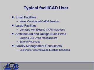 Small Facilities Never Considered CAFM Solution Large Facilities Unhappy with Existing CAFM Solutions Architectural and Design Build Firms Building Life Cycle Management Extend Revenues Facility Management Consultants Looking for Alternative to Existing Solutions Typical faciliCAD User 