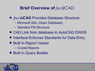 Brief Overview of  facili CAD facili CAD  Provides Database Structure Microsoft SQL (Open Database) Standard FM Structure CAD Link from database to AutoCAD DWGS Interface Enforces Standards for Data Entry Built In Report Viewer Crystal Reports Built In Query Builder 