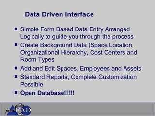 Data Driven Interface Simple Form Based Data Entry Arranged Logically to guide you through the process Create Background Data (Space Location, Organizational Hierarchy, Cost Centers and Room Types Add and Edit Spaces, Employees and Assets Standard Reports, Complete Customization Possible Open Database!!!!! 