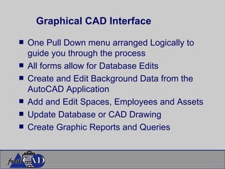 Graphical CAD Interface One Pull Down menu arranged Logically to guide you through the process All forms allow for Database Edits Create and Edit Background Data from the AutoCAD Application Add and Edit Spaces, Employees and Assets Update Database or CAD Drawing Create Graphic Reports and Queries 