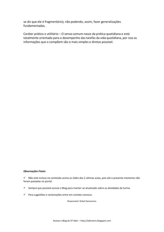 se diz que ele é fragmentário), não podendo, assim, fazer generalizações
fundamentadas.

Caráter prático e utilitário – O senso comum nasce da prática quotidiana e está
totalmente orientado para o desempenho das tarefas da vida quotidiana, por isso as
informações que o compõem são o mais simples e diretas possível.




Observações Finais:

Não está incluso no conteúdo acima os slides das 2 ultimas aulas, pois até o presente momento não
foram postadas no portal.

Sempre que possível acesse o Blog para manter-se atualizado sobre as atividades da turma.

Para sugestões e reclamações entre em contato conosco.

                                      Responsável: Rafael Damasceno.




                         Acesse o Blog do 5º Adm – http://admveris.blogspot.com
 