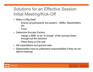 Solutions for an Effective Session
Initial Meeting/Kick-Off
8
Make it a Big Deal!
Ensure all participants are present – SMEs, Stakeholders,
etc.
Food
Determine Success Factors
Assign a SME to be “in charge” of the success factor
through-out the sessions
Place these on the wall
Set expectations and ground rules
Stakeholders have to understand responsibilities if they do not
attend meetings
 