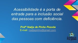 Acessibilidade é a porta de
entrada para a inclusão social
das pessoas com deficiência.
Profª Nadja de Pinho Pessôa
E-mail: nadjapinho@gmail.com
 