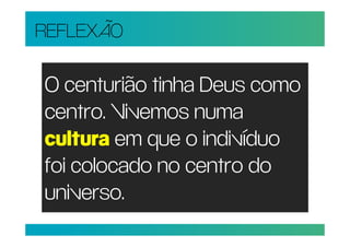 REFLEXÃO

O centurião tinha Deus como
centro. Vivemos numa
cultura em que o indivíduo
foi colocado no centro do
universo.
 