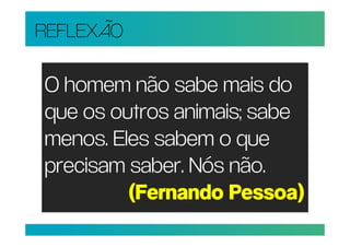 REFLEXÃO

O homem não sabe mais do
que os outros animais; sabe
menos. Eles sabem o que
precisam saber. Nós não.
         (Fernando Pessoa)
 