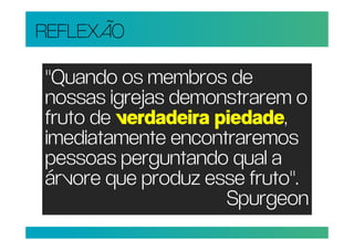 REFLEXÃO

"Quando os membros de
nossas igrejas demonstrarem o
fruto de verdadeira piedade,
imediatamente encontraremos
pessoas perguntando qual a
árvore que produz esse fruto".
                     Spurgeon
 