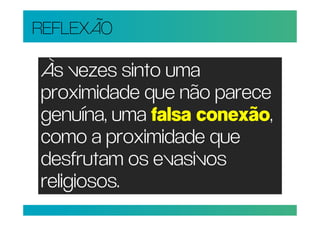 REFLEXÃO

Às vezes sinto uma
proximidade que não parece
genuína, uma falsa conexão,
como a proximidade que
desfrutam os evasivos
religiosos.
 
